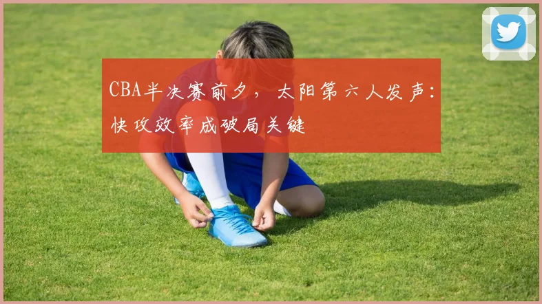 CBA半决赛前夕,太阳第六人发声:快攻效率成破局关键 - 虎扑体育推荐