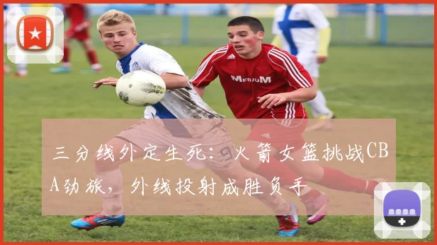 三分线外定生死:火箭女篮挑战CBA劲旅,外线投射成胜负手 - 虎扑体育推荐