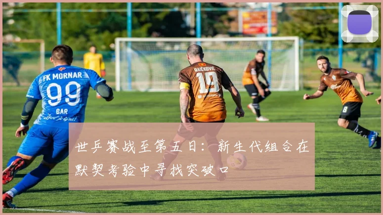 世乒赛战至第五日:新生代组合在默契考验中寻找突破口 - 虎扑体育推荐