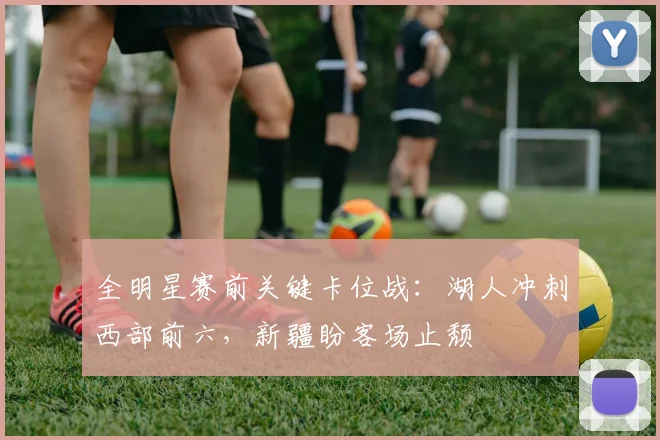 全明星赛前关键卡位战:湖人冲刺西部前六,新疆盼客场止颓 - 虎扑体育推荐