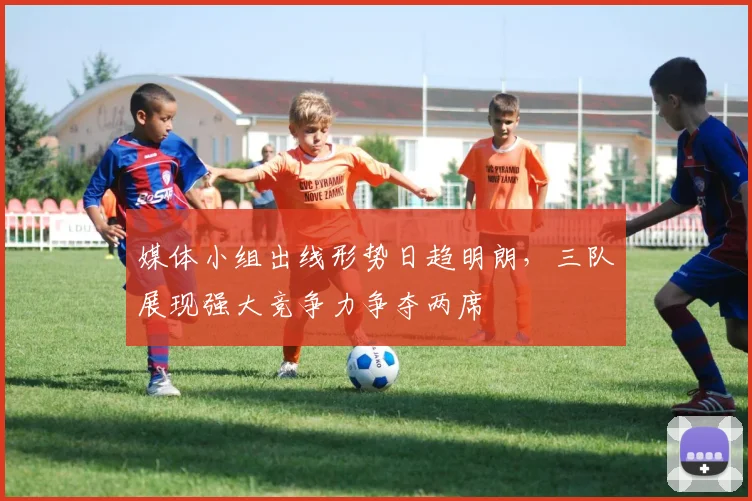 媒体小组出线形势日趋明朗,三队展现强大竞争力争夺两席 - 虎扑体育推荐