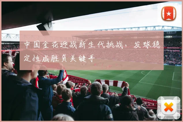 中国金花迎战新生代挑战,发球稳定性成胜负关键手 - 虎扑体育推荐