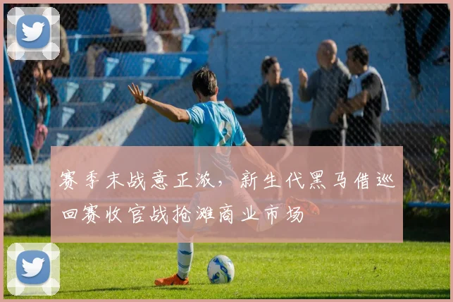 赛季末战意正浓,新生代黑马借巡回赛收官战抢滩商业市场 - 虎扑体育推荐