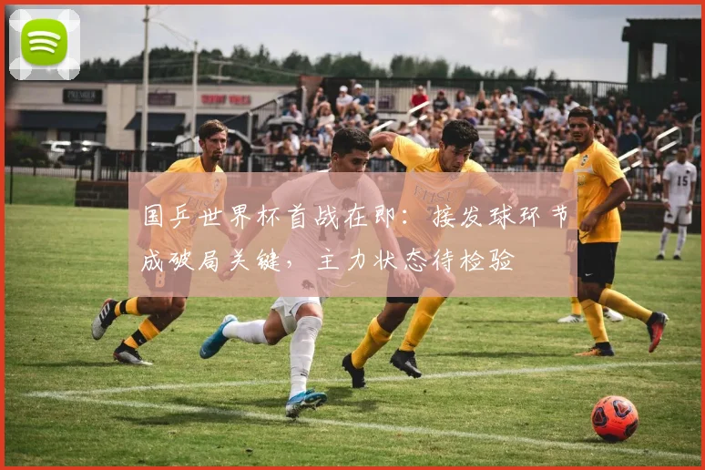 国乒世界杯首战在即:接发球环节成破局关键,主力状态待检验 - 虎扑体育推荐