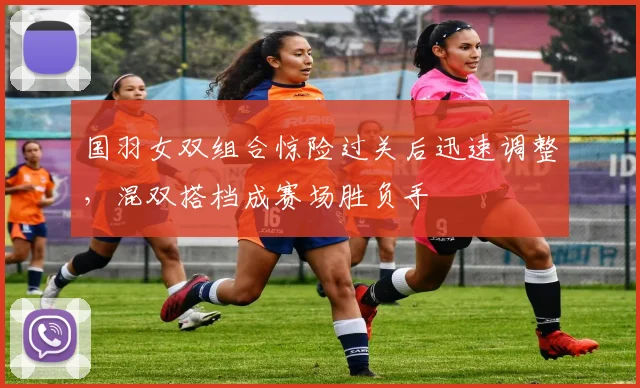 国羽女双组合惊险过关后迅速调整,混双搭档成赛场胜负手 - 虎扑体育推荐