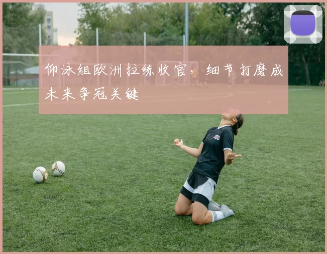 仰泳组欧洲拉练收官,细节打磨成未来争冠关键 - 虎扑体育推荐