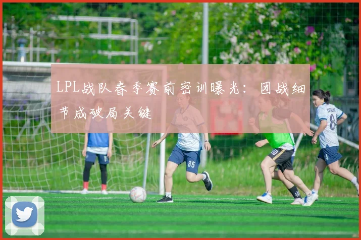 LPL战队春季赛前密训曝光:团战细节成破局关键 - 虎扑体育推荐