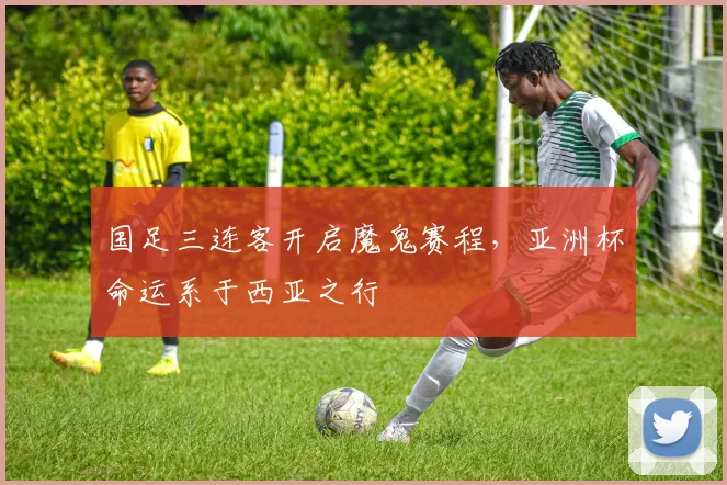 国足三连客开启魔鬼赛程，亚洲杯命运系于西亚之行 - 虎扑体育资讯