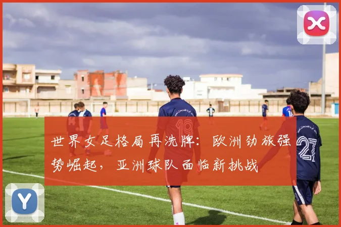 世界女足格局再洗牌:欧洲劲旅强势崛起,亚洲球队面临新挑战 - 虎扑体育推荐