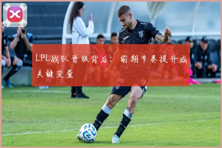LPL战队晋级背后：前期节奏提升成关键变量 - 虎扑体育推荐