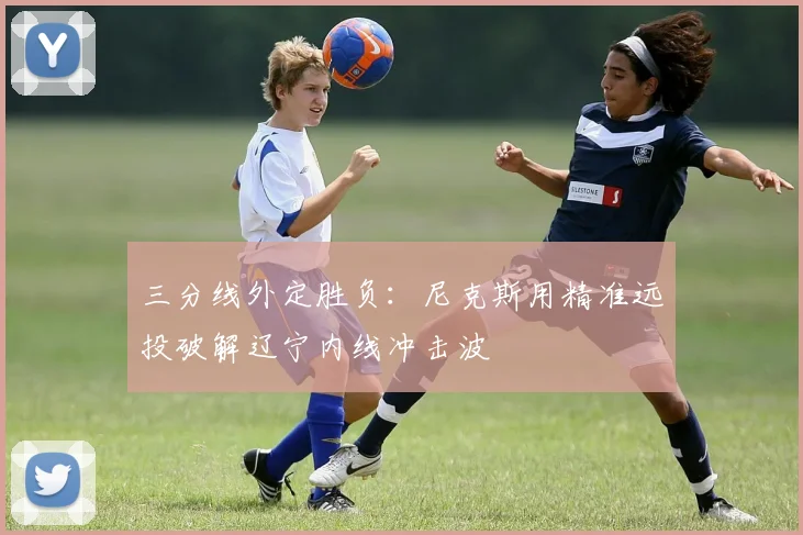 三分线外定胜负:尼克斯用精准远投破解辽宁内线冲击波 - 虎扑体育推荐