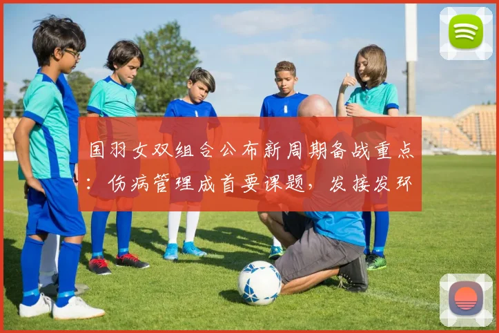 国羽女双组合公布新周期备战重点：伤病管理成首要课题，发接发环节将全面升级 - 虎扑体育资讯