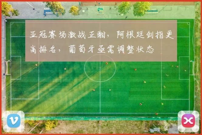 亚冠赛场激战正酣,阿根廷剑指更高排名,葡萄牙亟需调整状态 - 虎扑体育推荐