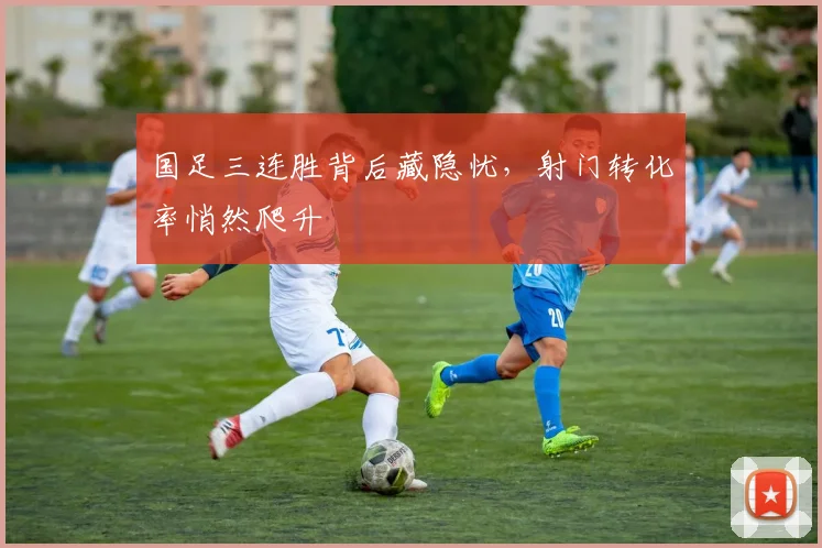 国足三连胜背后藏隐忧,射门转化率悄然爬升 - 虎扑体育推荐