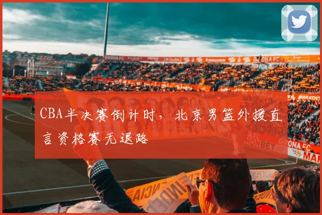CBA半决赛倒计时,北京男篮外援直言资格赛无退路 - 虎扑体育推荐