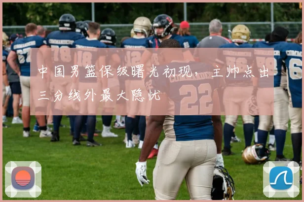 中国男篮保级曙光初现,主帅点出三分线外最大隐忧 - 虎扑体育推荐