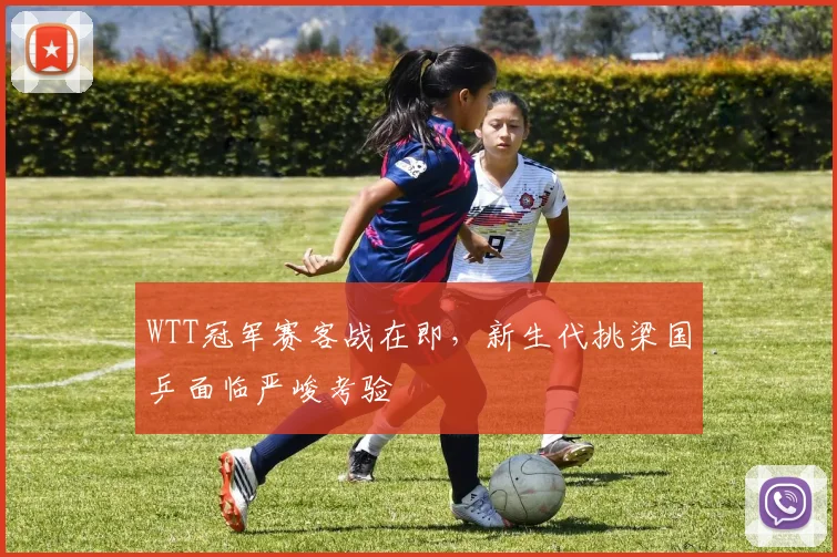 WTT冠军赛客战在即,新生代挑梁国乒面临严峻考验 - 虎扑体育推荐