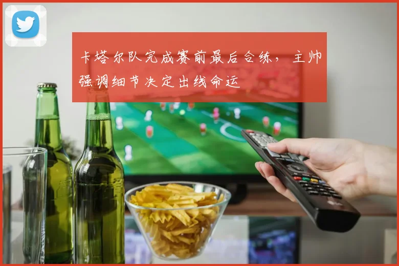 卡塔尔队完成赛前最后合练,主帅强调细节决定出线命运 - 虎扑体育推荐