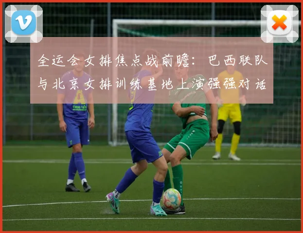 全运会女排焦点战前瞻:巴西联队与北京女排训练基地上演强强对话 - 虎扑体育推荐