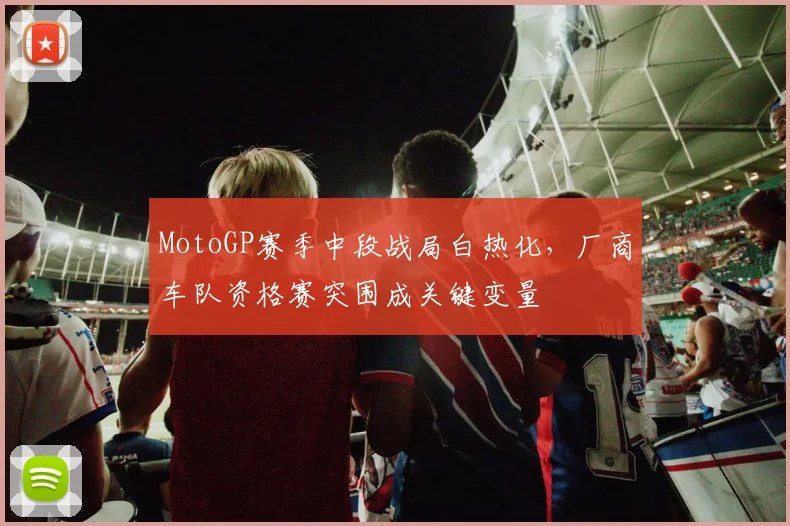 MotoGP赛季中段战局白热化,厂商车队资格赛突围成关键变量 - 虎扑体育推荐