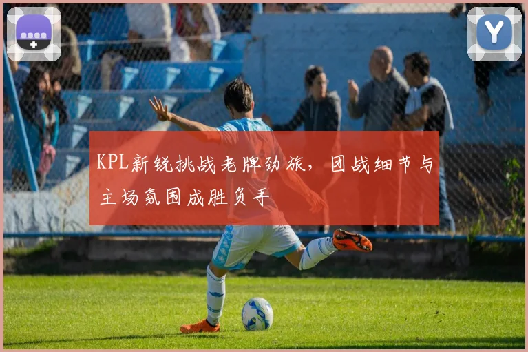 KPL新锐挑战老牌劲旅,团战细节与主场氛围成胜负手 - 虎扑体育推荐