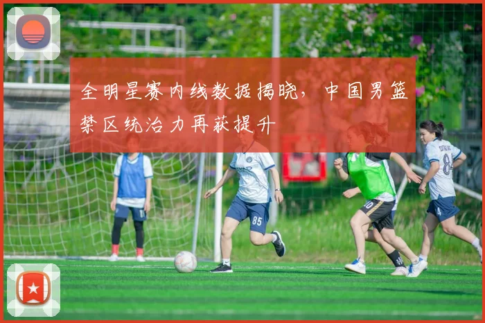 全明星赛内线数据揭晓，中国男篮禁区统治力再获提升 - 虎扑体育精选