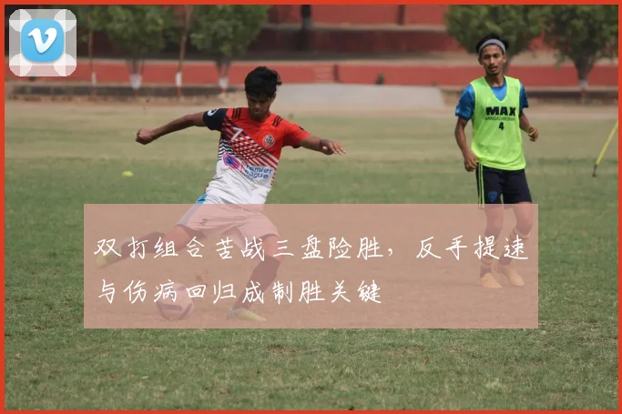 双打组合苦战三盘险胜,反手提速与伤病回归成制胜关键 - 虎扑体育推荐