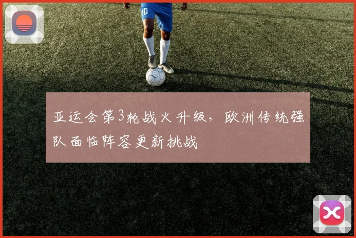 亚运会第3轮战火升级,欧洲传统强队面临阵容更新挑战 - 虎扑体育推荐
