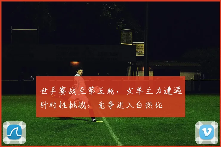 世乒赛战至第五轮，女单主力遭遇针对性挑战，竞争进入白热化 - 虎扑体育推荐