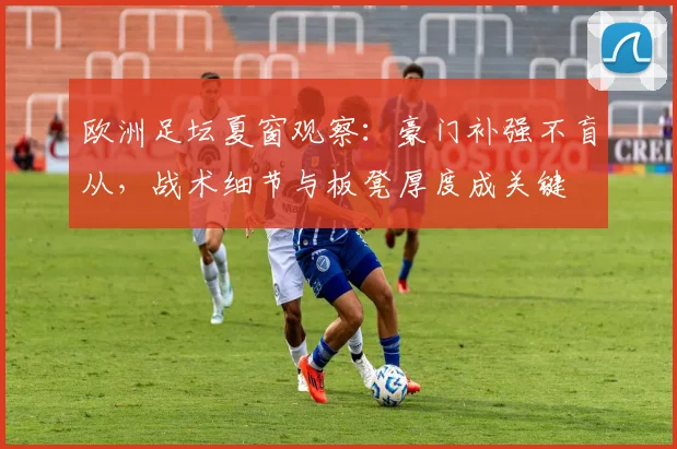 欧洲足坛夏窗观察:豪门补强不盲从,战术细节与板凳厚度成关键 - 虎扑体育推荐