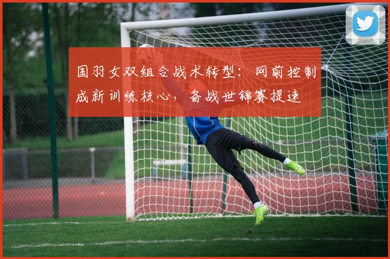 国羽女双组合战术转型：网前控制成新训练核心，备战世锦赛提速 - 虎扑体育资讯