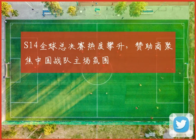 S14全球总决赛热度攀升,赞助商聚焦中国战队主场氛围 - 虎扑体育推荐