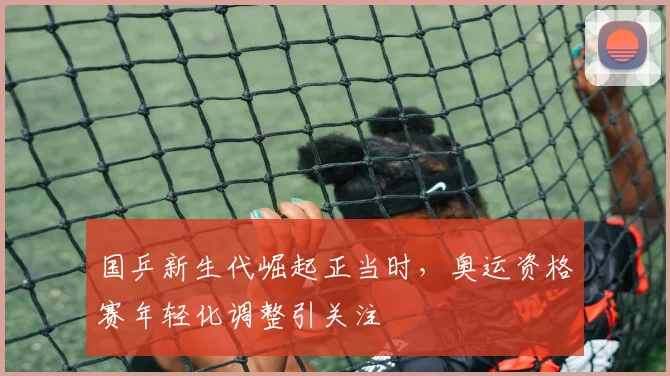 国乒新生代崛起正当时，奥运资格赛年轻化调整引关注 - 虎扑体育资讯