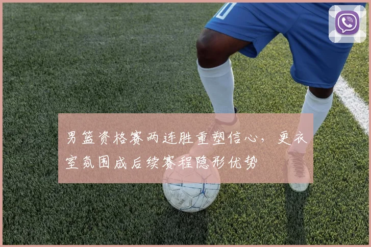 男篮资格赛两连胜重塑信心,更衣室氛围成后续赛程隐形优势 - 虎扑体育推荐