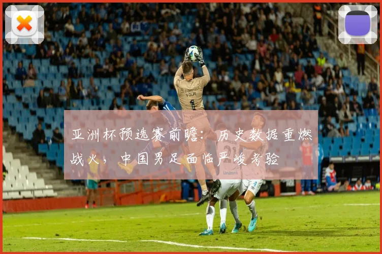 亚洲杯预选赛前瞻:历史数据重燃战火,中国男足面临严峻考验 - 虎扑体育推荐