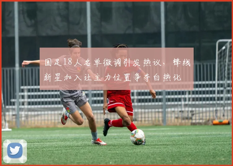 国足18人名单微调引发热议，锋线新星加入让主力位置争夺白热化 - 虎扑体育资讯