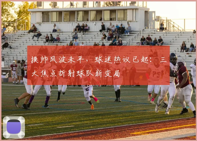 换帅风波未平,球迷热议已起:三大焦点折射球队新变局 - 虎扑体育推荐