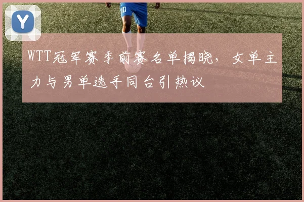 WTT冠军赛季前赛名单揭晓,女单主力与男单选手同台引热议 - 虎扑体育推荐