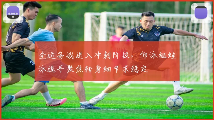 全运备战进入冲刺阶段，仰泳组蛙泳选手聚焦转身细节求稳定 - 虎扑体育推荐