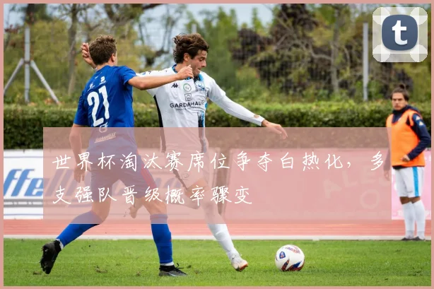 世界杯淘汰赛席位争夺白热化,多支强队晋级概率骤变 - 虎扑体育推荐