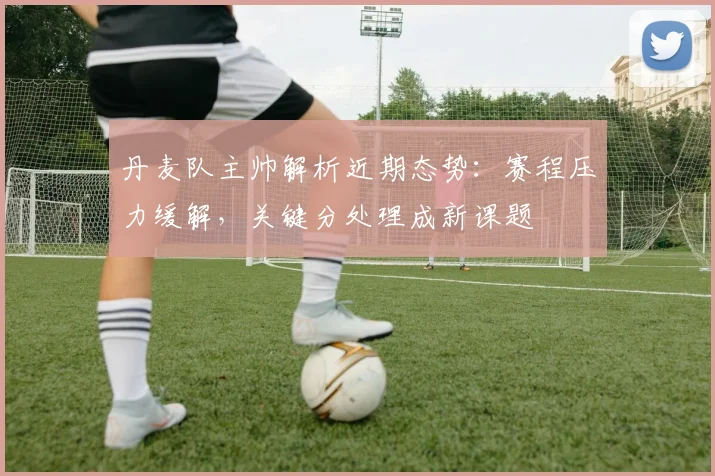丹麦队主帅解析近期态势:赛程压力缓解,关键分处理成新课题 - 虎扑体育推荐