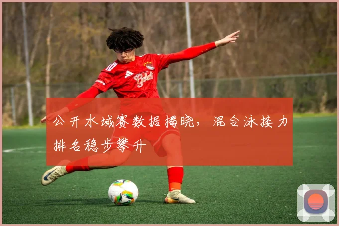 公开水域赛数据揭晓,混合泳接力排名稳步攀升 - 虎扑体育推荐