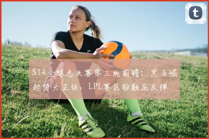 S14全球总决赛第三轮前瞻:黑马崛起势头正劲,LPL赛区盼触底反弹 - 虎扑体育推荐
