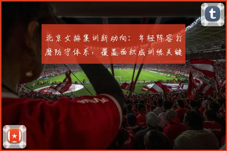 北京女排集训新动向:年轻阵容打磨防守体系,覆盖面积成训练关键词 - 虎扑体育推荐