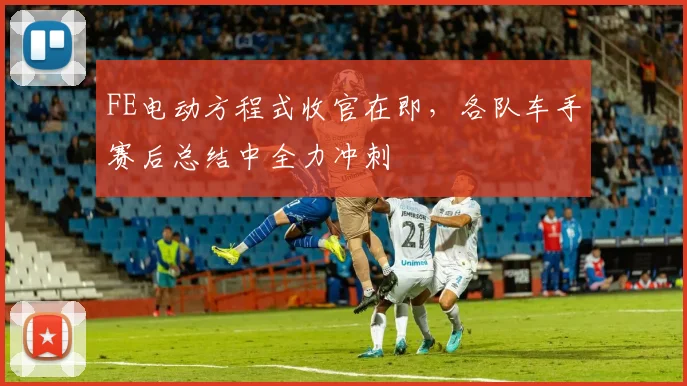 FE电动方程式收官在即,各队车手赛后总结中全力冲刺 - 虎扑体育推荐